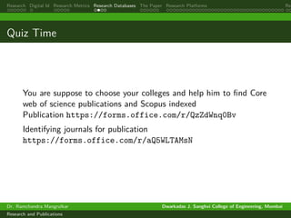 Research Digital Id Research Metrics Research Databases The Paper Research Platforms Rep
Quiz Time
You are suppose to choose your colleges and help him to find Core
web of science publications and Scopus indexed
Publication https://forms.office.com/r/QzZdWnq0Bv
Identifying journals for publication
https://forms.office.com/r/aQ5WLTAMsN
Dr. Ramchandra Mangrulkar Dwarkadas J. Sanghvi College of Engineering, Mumbai
Research and Publications
 