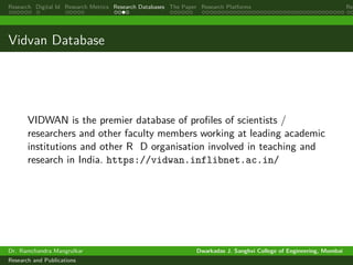 Research Digital Id Research Metrics Research Databases The Paper Research Platforms Rep
Vidvan Database
VIDWAN is the premier database of profiles of scientists /
researchers and other faculty members working at leading academic
institutions and other R D organisation involved in teaching and
research in India. https://vidwan.inflibnet.ac.in/
Dr. Ramchandra Mangrulkar Dwarkadas J. Sanghvi College of Engineering, Mumbai
Research and Publications
 