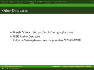 Research Digital Id Research Metrics Research Databases The Paper Research Platforms Rep
Other Databases
Google Scholar https://scholar.google.com/
IEEE Author Database
https://ieeexplore.ieee.org/author/37846542000
Dr. Ramchandra Mangrulkar Dwarkadas J. Sanghvi College of Engineering, Mumbai
Research and Publications
 