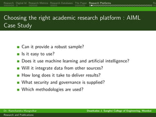 Research Digital Id Research Metrics Research Databases The Paper Research Platforms Rep
Choosing the right academic research platform : AIML
Case Study
Can it provide a robust sample?
Is it easy to use?
Does it use machine learning and artificial intelligence?
Will it integrate data from other sources?
How long does it take to deliver results?
What security and governance is supplied?
Which methodologies are used?
Dr. Ramchandra Mangrulkar Dwarkadas J. Sanghvi College of Engineering, Mumbai
Research and Publications
 