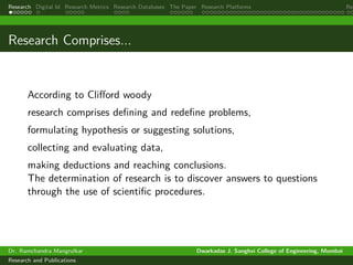 Research Digital Id Research Metrics Research Databases The Paper Research Platforms Rep
Research Comprises...
According to Clifford woody
research comprises defining and redefine problems,
formulating hypothesis or suggesting solutions,
collecting and evaluating data,
making deductions and reaching conclusions.
The determination of research is to discover answers to questions
through the use of scientific procedures.
Dr. Ramchandra Mangrulkar Dwarkadas J. Sanghvi College of Engineering, Mumbai
Research and Publications
 