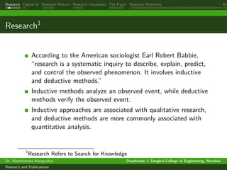 Research Digital Id Research Metrics Research Databases The Paper Research Platforms Rep
Research1
According to the American sociologist Earl Robert Babbie,
“research is a systematic inquiry to describe, explain, predict,
and control the observed phenomenon. It involves inductive
and deductive methods.”
Inductive methods analyze an observed event, while deductive
methods verify the observed event.
Inductive approaches are associated with qualitative research,
and deductive methods are more commonly associated with
quantitative analysis.
1
Research Refers to Search for Knowledge
Dr. Ramchandra Mangrulkar Dwarkadas J. Sanghvi College of Engineering, Mumbai
Research and Publications
 