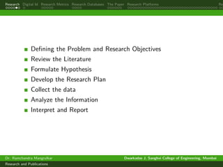 Research Digital Id Research Metrics Research Databases The Paper Research Platforms Rep
Defining the Problem and Research Objectives
Review the Literature
Formulate Hypothesis
Develop the Research Plan
Collect the data
Analyze the Information
Interpret and Report
Dr. Ramchandra Mangrulkar Dwarkadas J. Sanghvi College of Engineering, Mumbai
Research and Publications
 