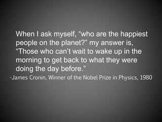 When I ask myself, “who are the happiest
people on the planet?” my answer is,
“Those who can’t wait to wake up in the
morning to get back to what they were
doing the day before.”
-James Cronin, Winner of the Nobel Prize in Physics, 1980
 