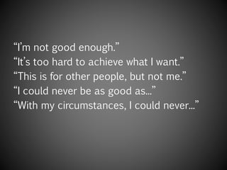 “I’m not good enough.”
“It’s too hard to achieve what I want.”
“This is for other people, but not me.”
“I could never be as good as...”
“With my circumstances, I could never...”
 