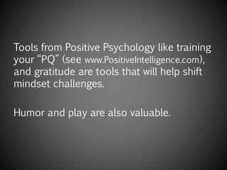 Tools from Positive Psychology like training
your “PQ” (see www.PositiveIntelligence.com),
and gratitude are tools that will help shift
mindset challenges.
Humor and play are also valuable.
 