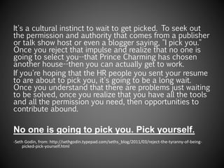 It's a cultural instinct to wait to get picked. To seek out
the permission and authority that comes from a publisher
or talk show host or even a blogger saying, "I pick you."
Once you reject that impulse and realize that no one is
going to select you--that Prince Charming has chosen
another house--then you can actually get to work.
If you're hoping that the HR people you sent your resume
to are about to pick you, it's going to be a long wait.
Once you understand that there are problems just waiting
to be solved, once you realize that you have all the tools
and all the permission you need, then opportunities to
contribute abound.
No one is going to pick you. Pick yourself.
-Seth Godin, from: http://sethgodin.typepad.com/seths_blog/2011/03/reject-the-tyranny-of-being-
picked-pick-yourself.html
 