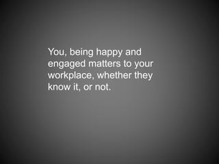 You, being happy and
engaged matters to your
workplace, whether they
know it, or not.
 