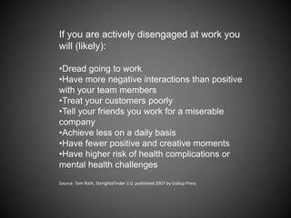 If you are actively disengaged at work you
will (likely):
•Dread going to work
•Have more negative interactions than positive
with your team members
•Treat your customers poorly
•Tell your friends you work for a miserable
company
•Achieve less on a daily basis
•Have fewer positive and creative moments
•Have higher risk of health complications or
mental health challenges
Source: Tom Rath, StenghtsFinder 2.0, published 2007 by Gallup Press
 