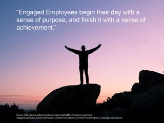 “Engaged Employees begin their day with a
sense of purpose, and finish it with a sense of
achievement.”
Source: http://www.gallup.com/businessjournal/183851/employees-germany-
engaged.aspx?utm_source=alert&utm_medium=email&utm_content=morelink&utm_campaign=syndication
 