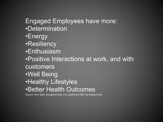 Engaged Employees have more:
•Determination
•Energy
•Resiliency
•Enthusiasm
•Positive Interactions at work, and with
customers
•Well Being
•Healthy Lifestyles
•Better Health Outcomes
Source: Tom Rath, StenghtsFinder 2.0, published 2007 by Gallup Press
 