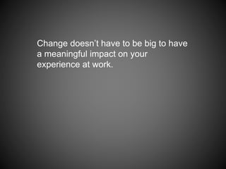 Change doesn’t have to be big to have
a meaningful impact on your
experience at work.
 