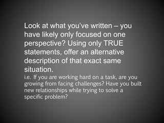 Look at what you’ve written – you
have likely only focused on one
perspective? Using only TRUE
statements, offer an alternative
description of that exact same
situation.
i.e. If you are working hard on a task, are you
growing from facing challenges? Have you built
new relationships while trying to solve a
specific problem?
 