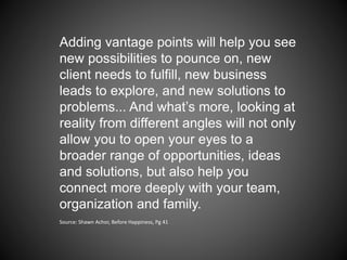 Adding vantage points will help you see
new possibilities to pounce on, new
client needs to fulfill, new business
leads to explore, and new solutions to
problems... And what’s more, looking at
reality from different angles will not only
allow you to open your eyes to a
broader range of opportunities, ideas
and solutions, but also help you
connect more deeply with your team,
organization and family.
Source: Shawn Achor, Before Happiness, Pg 41
 