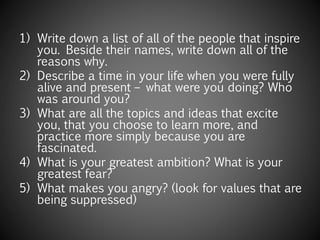 1) Write down a list of all of the people that inspire
you. Beside their names, write down all of the
reasons why.
2) Describe a time in your life when you were fully
alive and present – what were you doing? Who
was around you?
3) What are all the topics and ideas that excite
you, that you choose to learn more, and
practice more simply because you are
fascinated.
4) What is your greatest ambition? What is your
greatest fear?
5) What makes you angry? (look for values that are
being suppressed)
 