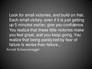 Look for small victories, and build on that.
Each small victory, even if it is just getting
up 5 minutes earlier, give you confidence.
You realize that these little victories make
you feel great, and you keep going. You
realize that being paralyzed by fear of
failure is worse than failure...
-Arnold Schwarzenegger
 