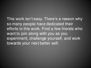 This work isn’t easy. There’s a reason why
so many people have dedicated their
efforts to this work. Find a few friends who
want to join along with you as you
experiment, challenge yourself, and work
towards your next better self.
 