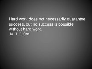 Hard work does not necessarily guarantee
success, but no success is possible
without hard work.
-Dr. T. P. Chia
 