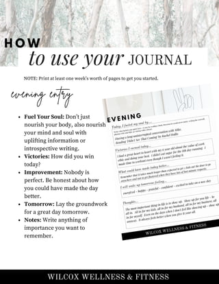 to use your JOURNAL
H O W
NOTE: Print at least one week’s worth of pages to get you started.
WILCOX WELLNESS & FITNESS
evening entry
Fuel Your Soul: Don’t just
nourish your body, also nourish
your mind and soul with
uplifting information or
introspective writing.
Victories: How did you win
today?
Improvement: Nobody is
perfect. Be honest about how
you could have made the day
better.
Tomorrow: Lay the groundwork
for a great day tomorrow.
Notes: Write anything of
importance you want to
remember.
 
