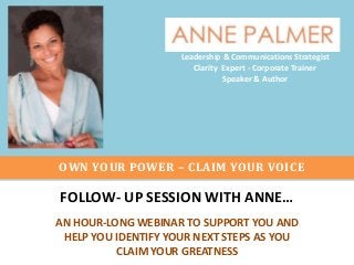 Leadership & Communications Strategist
Clarity Expert - Corporate Trainer
Speaker & Author

OWN YOUR POWER – CLAIM YOUR VOICE

FOLLOW- UP SESSION WITH ANNE…
AN HOUR-LONG WEBINAR TO SUPPORT YOU AND
HELP YOU IDENTIFY YOUR NEXT STEPS AS YOU
CLAIM YOUR GREATNESS

 