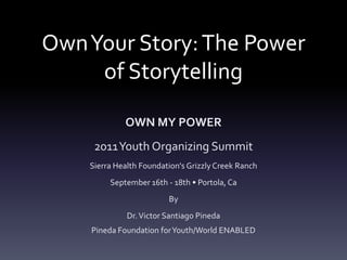 Own Your Story: The Power of Storytelling OWN MY POWER 2011 Youth Organizing Summit Sierra Health Foundation's Grizzly Creek Ranch September 16th - 18th • Portola, Ca By Dr. Victor Santiago PinedaPineda Foundation for Youth/World ENABLED 