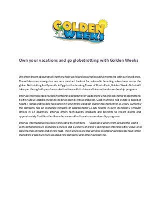 Own your vacations and go globetrotting with Golden Weeks
We oftendreamabouttravellingthe whole worldandweavingbeautiful memorieswithourlovedones.
The wilder ones amongst us are on a constant lookout for adrenalin boosting adventures across the
globe.Be itvisitingthe PyramidsinEgyptorthe LeaningTowerof PisainParis,GoldenWeeksDubai will
take you through all your dream destinations with its Interval International membership programs.
Interval International providesmembershipprogramsforvacationerswhoare lookingfor globetrotting.
It offersvalue-addedservicestoitsdeveloper clients worldwide. Golden Weeks real estate is based at
Miami,Floridaandhas beena pioneerinservingthe vacation ownership market for 35 years. Currently
the company has an exchange network of approximately 2,600 resorts in over 90 nations. Through
offices in 14 countries, Interval offers high-quality products and benefits to resort clients and
approximately 3 million families who are enrolled in various membership programs.
Interval International has been providing its members — vacation owners from around the world —
with comprehensive exchange services and a variety of other exciting benefits that offer value and
convenienceathome andon the road. Theirservicesare knowntobe exemplaryandpeoplehave often
shared their positive reviews about the company with others and online.
 