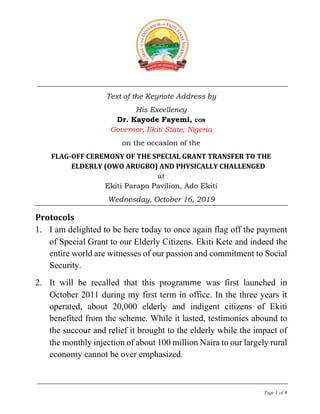 Page 1 of 4
Text of the Keynote Address by
His Excellency
Dr. Kayode Fayemi, CON
Governor, Ekiti State, Nigeria
on the occasion of the
FLAG-OFF CEREMONY OF THE SPECIAL GRANT TRANSFER TO THE
ELDERLY (OWO ARUGBO) AND PHYSICALLY CHALLENGED
at
Ekiti Parapo Pavilion, Ado Ekiti
Wednesday, October 16, 2019
Protocols
1. I am delighted to be here today to once again flag off the payment
of Special Grant to our Elderly Citizens. Ekiti Kete and indeed the
entire world are witnesses of our passion and commitment to Social
Security.
2. It will be recalled that this programme was first launched in
October 2011 during my first term in office. In the three years it
operated, about 20,000 elderly and indigent citizens of Ekiti
benefited from the scheme. While it lasted, testimonies abound to
the succour and relief it brought to the elderly while the impact of
the monthly injection of about 100 million Naira to our largely rural
economy cannot be over emphasized.
 