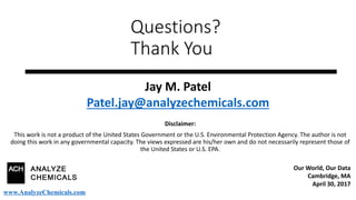 Questions?
Thank You
Disclaimer:
This work is not a product of the United States Government or the U.S. Environmental Protection Agency. The author is not
doing this work in any governmental capacity. The views expressed are his/her own and do not necessarily represent those of
the United States or U.S. EPA.
Jay M. Patel
Patel.jay@analyzechemicals.com
Our World, Our Data
Cambridge, MA
April 30, 2017
www.AnalyzeChemicals.com
 