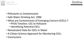 Outline
• Pollutants vs Contaminants
• Safe Water Drinking Act, 1996
• What are Contaminants of Emerging Concern (CECs) ?
• PFOS Timeline: CEC to Pollutant
• Identifying Potential CECs
• Nonexistent Data for CECs in Water
• A Citizen Science Approach for Monitoring CECs
• Conclusions
 