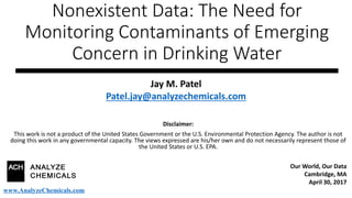 Nonexistent Data: The Need for
Monitoring Contaminants of Emerging
Concern in Drinking Water
Disclaimer:
This work is not a product of the United States Government or the U.S. Environmental Protection Agency. The author is not
doing this work in any governmental capacity. The views expressed are his/her own and do not necessarily represent those of
the United States or U.S. EPA.
Jay M. Patel
Patel.jay@analyzechemicals.com
Our World, Our Data
Cambridge, MA
April 30, 2017
www.AnalyzeChemicals.com
 