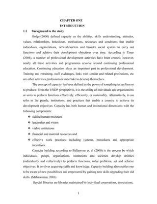 CHAPTER ONE
INTRODUCTION
1.1

Background to the study
Bolger(2000) defined capacity as the abilities, skills understanding, attitudes,

values, relationships, behaviours, motivations, resources and conditions that enable
individuals, organizations, network/sectors and broader social system to carry out
functions and achieve their development objectives over time. According to Umar
(2004), a number of professional development activities have been created; however,
nearly all these activities and programmes revolve around continuing professional
education. Continuing education plays an important part in professional development.
Training and retraining, staff exchanges, links with similar and related professions, etc
are other activities professionals undertake to develop themselves.
The concept of capacity has been defined as the power of something to perform or
to produce. From the UNDP perspectives, it is the ability of individuals and organizations
or units to perform functions effectively, efficiently, or sustainably. Alternatively, it can
refer to the people, institutions, and practices that enable a country to achieve its
development objectives. Capacity has both human and institutional dimensions with the
following components:
 skilled human resources
 leadership and vision
 viable institutions
 financial and material resources and
 effective work practices, including systems, procedures and appropriate
incentives.
Capacity building according to Ballantyne et. al (2000) is the process by which
individuals,

groups,

organisations,

institutions

and

societies

develop

abilities

(individually and collectively) to perform functions, solve problems, set and achieve
objectives. It involves acquiring skills and knowledge. Capacity building also enables one
to be aware of new possibilities and empowered by gaining new skills upgrading their old
skills. (Mabawonku, 2001)
Special libraries are libraries maintained by individual corporations, associations,
1

 