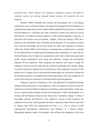 motivated team, which enhances the company’s competitive position and improves
employee morale; and ensuring adequate human resources for expansion into new
programs.
Oribabor (2000) submitted that training and development aim at developing
competences such as technical, human, conceptual and managerial for the furtherance of
individual and organization growth. Isyaku (2000) postulated that the process of training
and development is a continuous one. Man is dynamic in nature, the need to be current
and relevant in all spheres of human endeavor’s make staff development a necessity, to
keep track with current event and methods. Ajibade, (1993) and Adeniyi, (1995) drew
attention to the inestimable value of training and development. It is an avenue to acquire
more and new knowledge and develop further the skills and techniques to function
effectively. Fareed (2009) viewed training as encompassing everything that is expected
for the enhancement of organizational development and competencies. In order that the
total performance may be improved, organizations need to have trained and experienced
people. Sound organizations move along and administer training and development
programs for the employees. These programs are purposive and meant to equip the
employees with the necessary skills that are required for particular jobs. Besides, failing
to reach an expected or required level of performance of the employees or declines in the
productivity or changes due to technological breakthroughs also necessitate training and
development programs to be administered in the organizations. Also, the complexities of
various jobs emerge the importance of training and development programs.
Training is a process of learning as well as the application of acquired knowledge
aiming at better performance of the employees, while development involves not only the
related process but also helps the employees in building up their personalities, at the same
time as, improving their progress towards the actualization of their full potentials. It is
training and development programs that bring about tremendous change in terms of
knowledge, attitudes and behavior of the employees. Owing to these programs, the
employees are not only well acquainted with what is expected of them and how they need
to enhance their skills and competencies but also it is a way to achieve overall
organizational development, effectiveness and efficiency in a desired manner.
Management appoints leaders, the managers, who influence the employees so that they

11

 
