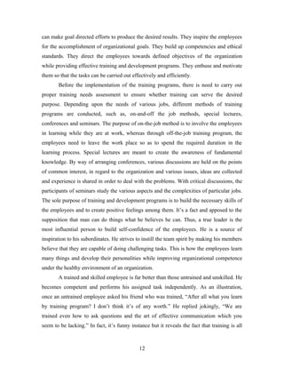 can make goal directed efforts to produce the desired results. They inspire the employees
for the accomplishment of organizational goals. They build up competencies and ethical
standards. They direct the employees towards defined objectives of the organization
while providing effective training and development programs. They enthuse and motivate
them so that the tasks can be carried out effectively and efficiently.
Before the implementation of the training programs, there is need to carry out
proper training needs assessment to ensure whether training can serve the desired
purpose. Depending upon the needs of various jobs, different methods of training
programs are conducted, such as, on-and-off the job methods, special lectures,
conferences and seminars. The purpose of on-the-job method is to involve the employees
in learning while they are at work, whereas through off-the-job training program, the
employees need to leave the work place so as to spend the required duration in the
learning process. Special lectures are meant to create the awareness of fundamental
knowledge. By way of arranging conferences, various discussions are held on the points
of common interest, in regard to the organization and various issues, ideas are collected
and experience is shared in order to deal with the problems. With critical discussions, the
participants of seminars study the various aspects and the complexities of particular jobs.
The sole purpose of training and development programs is to build the necessary skills of
the employees and to create positive feelings among them. It’s a fact and apposed to the
supposition that man can do things what he believes he can. Thus, a true leader is the
most influential person to build self-confidence of the employees. He is a source of
inspiration to his subordinates. He strives to instill the team spirit by making his members
believe that they are capable of doing challenging tasks. This is how the employees learn
many things and develop their personalities while improving organizational competence
under the healthy environment of an organization.
A trained and skilled employee is far better than those untrained and unskilled. He
becomes competent and performs his assigned task independently. As an illustration,
once an untrained employee asked his friend who was trained, “After all what you learn
by training program? I don’t think it’s of any worth.” He replied jokingly, “We are
trained even how to ask questions and the art of effective communication which you
seem to be lacking.” In fact, it’s funny instance but it reveals the fact that training is all

12

 