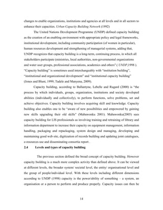 changes to enable organizations, institutions and agencies at all levels and in all sectors to
enhance their capacities. Urban Capacity Building Network (1992)
The United Nations Development Programme (UNDP) defined capacity building
as the creation of an enabling environment with appropriate policy and legal frameworks,
institutional development, including community participation (of women in particular),
human resources development and strengthening of managerial systems, adding that,
UNDP recognizes that capacity building is a long-term, continuing process, in which all
stakeholders participate (ministries, local authorities, non-governmental organizations
and water user groups, professional associations, academics and others".( UNDP,1998 ).
“Capacity building” is sometimes used interchangeably with “institution building”,
“institutional and organizational development” and “institutional capacity building”
(Jones and Blunt, 1999; Tadele and Manyena, 2009).
Capacity building, according to Ballantyne, Lebelle and Rugard (2000) is “the
process by which individuals, groups, organization, institutions and society developed
abilities (individually and collectively), to perform functions, solve problems, set and
achieve objectives. Capacity building involves acquiring skill and knowledge. Capacity
building also enables one to be “aware of new possibilities and empowered by gaining
new skills upgrading their old skills” (Mabawonku 2001). Mabawonku(2005) sees
capacity building for LIS professionals as involving training and retraining of library and
information department to increase their capacity on equipment management, information
handling, packaging and repackaging, system design and managing, developing and
maintaining good web site, digitization of records building and updating joint catalogues,
e-resources use and disseminating consortia report .
2.4

Levels and types of capacity building
The previous section defined the broad concept of capacity building. However

capacity building is a much more complex activity than defined above. It can be viewed
at different levels, the broader system/ societal level, the entity/ organisational level and
the group of people/individual level. With these levels including different dimensions
according to UNDP (1998) capacity is the power/ability of something – a system, an
organisation or a person to perform and produce properly. Capacity issues can then be

14

 