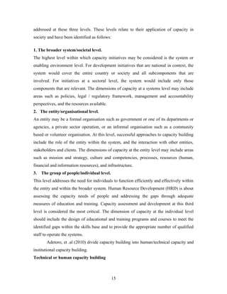addressed at these three levels. These levels relate to their application of capacity in
society and have been identified as follows:
1. The broader system/societal level.
The highest level within which capacity initiatives may be considered is the system or
enabling environment level. For development initiatives that are national in context, the
system would cover the entire country or society and all subcomponents that are
involved. For initiatives at a sectoral level, the system would include only those
components that are relevant. The dimensions of capacity at a systems level may include
areas such as policies, legal / regulatory framework, management and accountability
perspectives, and the resources available.
2. The entity/organisational level.
An entity may be a formal organisation such as government or one of its departments or
agencies, a private sector operation, or an informal organisation such as a community
based or volunteer organisation. At this level, successful approaches to capacity building
include the role of the entity within the system, and the interaction with other entities,
stakeholders and clients. The dimensions of capacity at the entity level may include areas
such as mission and strategy, culture and competencies, processes, resources (human,
financial and information resources), and infrastructure.
3.

The group of people/individual level.

This level addresses the need for individuals to function efficiently and effectively within
the entity and within the broader system. Human Resource Development (HRD) is about
assessing the capacity needs of people and addressing the gaps through adequate
measures of education and training. Capacity assessment and development at this third
level is considered the most critical. The dimension of capacity at the individual level
should include the design of educational and training programs and courses to meet the
identified gaps within the skills base and to provide the appropriate number of qualified
staff to operate the systems.
Adetoro, et .al (2010) divide capacity building into human/technical capacity and
institutional capacity building.
Technical or human capacity building

15

 