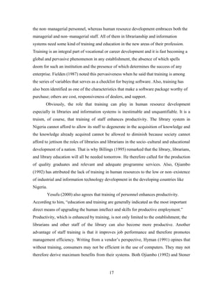the non–managerial personnel, whereas human resource development embraces both the
managerial and non–managerial staff. All of them in librarianship and information
systems need some kind of training and education in the new areas of their profession.
Training is an integral part of vocational or career development and it is fast becoming a
global and pervasive phenomenon in any establishment, the absence of which spells
doom for such an institution and the presence of which determines the success of any
enterprise. Fielden (1987) noted this pervasiveness when he said that training is among
the series of variables that serves as a checklist for buying software. Also, training has
also been identified as one of the characteristics that make a software package worthy of
purchase; others are cost, responsiveness of dealers, and support.
Obviously, the role that training can play in human resource development
especially in libraries and information systems is inestimable and unquantifiable. It is a
truism, of course, that training of staff enhances productivity. The library system in
Nigeria cannot afford to allow its staff to degenerate in the acquisition of knowledge and
the knowledge already acquired cannot be allowed to diminish because society cannot
afford to jettison the roles of libraries and librarians in the socio–cultural and educational
development of a nation. That is why Billings (1995) remarked that the library, librarians,
and library education will all be needed tomorrow. He therefore called for the production
of quality graduates and relevant and adequate programme services. Also, Ojiambo
(1992) has attributed the lack of training in human resources to the low or non–existence
of industrial and information technology development in the developing countries like
Nigeria.
Yesufu (2000) also agrees that training of personnel enhances productivity.
According to him, “education and training are generally indicated as the most important
direct means of upgrading the human intellect and skills for productive employment.”
Productivity, which is enhanced by training, is not only limited to the establishment; the
librarians and other staff of the library can also become more productive. Another
advantage of staff training is that it improves job performance and therefore promotes
management efficiency. Writing from a vendor’s perspective, Hyman (1991) opines that
without training, consumers may not be efficient in the use of computers. They may not
therefore derive maximum benefits from their systems. Both Ojiambo (1992) and Stoner

17

 