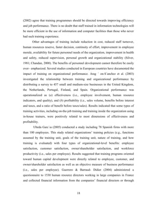 (2002) agree that training programmes should be directed towards improving efficiency
and job performance. There is no doubt that staff trained in information technologies will
be more efficient in the use of information and computer facilities than those who never
had such training experience.
Other advantages of training include reduction in cost, reduced staff turnover,
human resources reserve, faster decision, continuity of effort, improvement in employee
morale, availability for future personnel needs of the organization, improvement in health
and safety, reduced supervision, personal growth and organizational stability (Silver,
1981; Chandan, 2000). The benefits of personnel development cannot therefore be easily
over– emphasized. Several studies conducted in European countries have documented the
impact of training on organizational performance. Arag ´ on-S´anchez et al. (2003)
investigated the relationship between training and organizational performance by
distributing a survey to 457 small and medium-size businesses in the United Kingdom,
the Netherlands, Portugal, Finland, and Spain. Organizational performance was
operationalized as (a) effectiveness (i.e., employee involvement, human resource
indicators, and quality), and (b) profitability (i.e., sales volume, benefits before interest
and taxes, and a ratio of benefit before taxes/sales). Results indicated that some types of
training activities, including on-the-job training and training inside the organization using
in-house trainers, were positively related to most dimensions of effectiveness and
profitability.
Ubeda Garc´ıa (2005) conducted a study including 78 Spanish firms with more
than 100 employees. This study related organizations’ training policies (e.g., functions
assumed by the training unit, goals of the training unit, nature of training, and how
training is evaluated) with four types of organizational-level benefits: employee
satisfaction, customer satisfaction, owner/shareholder satisfaction, and workforce
productivity (i.e., sales per employee). Results suggested that training programs oriented
toward human capital development were directly related to employee, customer, and
owner/shareholder satisfaction as well as an objective measure of business performance
(i.e., sales per employee). Guerrero & Barraud- Didier (2004) administered a
questionnaire to 1530 human resource directors working in large companies in France
and collected financial information from the companies’ financial directors or through

18

 