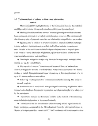 groups.
2.7 Various methods of training in library and information
centres
Mabawonku (2005) highlighted some of the training activities and the mode that
could be used in training library professionals would include the under listed:
 Meeting of stakeholders like directors and management personnel are useful to
keep participants informed of new electronic information resources. The meeting could
also discuss pricing of electronic materials and relationship with publishers and vendors.
 Spending time in libraries in developed countries. International Staff exchanges
training and short visit/attachments to skilled staff in libraries in the consortium or
other libraries in the world have the benefit of providing exposure to the participants.
Staff could do various attachment programmes, update their IT skills and have work
experience placements on individual basis.
 Training on new products especially library software packages and application,
internet use e.g. for virtual library.
 Library school courses. Consortium could approach library schools to have
courses packaged into modules so that individual professionals could choose the desired
module or part of. The duration could range between one to three months or part of to be
up to 1-3 months and under supervision.
 Follow-up coaching/interactive communication after the training. This could be
through email etc.
 Continuous use of instructional packages of precious training programmes which
include books, handouts. Power point presentation and other multimedia to be taken away
by the participants.
 Newsletters, manuals and documents could be useful methods of disseminating
capacity building information to library professionals.
 Short courses that are non-credit are often offered by private organizations and
higher institutions. An example is the Africa Regional Centre for information Science in
Nigeria, which provides short courses on ICT. Staff members could be sponsored to these

20

 