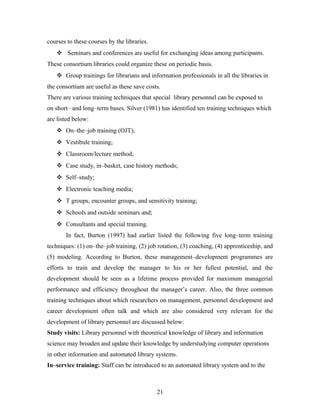 courses to these courses by the libraries.
 Seminars and conferences are useful for exchanging ideas among participants.
These consortium libraries could organize these on periodic basis.
 Group trainings for librarians and information professionals in all the libraries in
the consortium are useful as these save costs.
There are various training techniques that special library personnel can be exposed to
on short– and long–term bases. Silver (1981) has identified ten training techniques which
are listed below:
 On–the–job training (OJT);
 Vestibule training;
 Classroom/lecture method;
 Case study, in–basket, case history methods;
 Self–study;
 Electronic teaching media;
 T groups, encounter groups, and sensitivity training;
 Schools and outside seminars and;
 Consultants and special training.
In fact, Burton (1997) had earlier listed the following five long–term training
techniques: (1) on–the–job training, (2) job rotation, (3) coaching, (4) apprenticeship, and
(5) modeling. According to Burton, these management–development programmes are
efforts to train and develop the manager to his or her fullest potential, and the
development should be seen as a lifetime process provided for maximum managerial
performance and efficiency throughout the manager’s career. Also, the three common
training techniques about which researchers on management, personnel development and
career development often talk and which are also considered very relevant for the
development of library personnel are discussed below:
Study visits: Library personnel with theoretical knowledge of library and information
science may broaden and update their knowledge by understudying computer operations
in other information and automated library systems.
In–service training: Staff can be introduced to an automated library system and to the

21

 