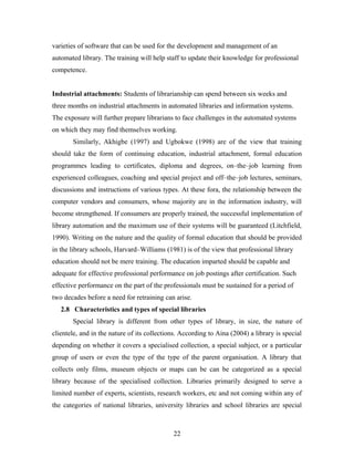 varieties of software that can be used for the development and management of an
automated library. The training will help staff to update their knowledge for professional
competence.
Industrial attachments: Students of librarianship can spend between six weeks and
three months on industrial attachments in automated libraries and information systems.
The exposure will further prepare librarians to face challenges in the automated systems
on which they may find themselves working.
Similarly, Akhigbe (1997) and Ugbokwe (1998) are of the view that training
should take the form of continuing education, industrial attachment, formal education
programmes leading to certificates, diploma and degrees, on–the–job learning from
experienced colleagues, coaching and special project and off–the–job lectures, seminars,
discussions and instructions of various types. At these fora, the relationship between the
computer vendors and consumers, whose majority are in the information industry, will
become strengthened. If consumers are properly trained, the successful implementation of
library automation and the maximum use of their systems will be guaranteed (Litchfield,
1990). Writing on the nature and the quality of formal education that should be provided
in the library schools, Harvard–Williams (1981) is of the view that professional library
education should not be mere training. The education imparted should be capable and
adequate for effective professional performance on job postings after certification. Such
effective performance on the part of the professionals must be sustained for a period of
two decades before a need for retraining can arise.
2.8 Characteristics and types of special libraries
Special library is different from other types of library, in size, the nature of
clientele, and in the nature of its collections. According to Aina (2004) a library is special
depending on whether it covers a specialised collection, a special subject, or a particular
group of users or even the type of the type of the parent organisation. A library that
collects only films, museum objects or maps can be can be categorized as a special
library because of the specialised collection. Libraries primarily designed to serve a
limited number of experts, scientists, research workers, etc and not coming within any of
the categories of national libraries, university libraries and school libraries are special

22

 