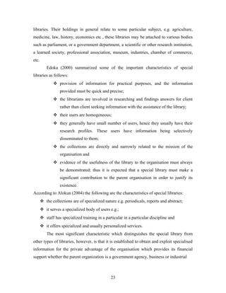 libraries. Their holdings in general relate to some particular subject, e.g. agriculture,
medicine, law, history, economics etc , these libraries may be attached to various bodies
such as parliament, or a government department, a scientific or other research institution,
a learned society, professional association, museum, industries, chamber of commerce,
etc.
Edoka (2000) summarized some of the important characteristics of special
libraries as follows:
 provision of information for practical purposes, and the information
provided must be quick and precise;
 the librarians are involved in researching and findings answers for client
rather than client seeking information with the assistance of the library;
 their users are homogeneous;
 they generally have small number of users, hence they usually have their
research profiles. These users have information being selectively
disseminated to them;
 the collections are directly and narrowly related to the mission of the
organisation and
 evidence of the usefulness of the library to the organisation must always
be demonstrated; thus it is expected that a special library must make a
significant contribution to the parent organisation in order to justify its
existence.
According to Alokun (2004) the following are the characteristics of special libraries:
 the collections are of specialized nature e.g. periodicals, reports and abstract;
 it serves a specialized body of users e.g.;
 staff has specialized training in a particular in a particular discipline and
 it offers specialized and usually personalized services.
The most significant characteristic which distinguishes the special library from
other types of libraries, however, is that it is established to obtain and exploit specialised
information for the private advantage of the organisation which provides its financial
support whether the parent organization is a government agency, business or industrial

23

 