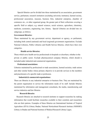 Special libraries can be divided into those maintained by an association, government
service, parliament, research institution (excluding university institutes), learned society,
professional association, museum, business firm, industrial enterprise, chamber of
commerce etc., or other organised group, the greater part of their collections covering a
specific field or subject, e.g. natural sciences, social sciences, agriculture, chemistry,
medicine, economics, engineering, law, history. Special Libraries are divided into six
subgroups, as follows:
Government libraries:
Those maintained by any government service, department or agency, or parliament,
including both central (national) and local (regional) government organisations. Exclude
National Libraries, Public Libraries and Health Service libraries, which have their own
categories.
Health service libraries:
Those which serve health service professionals in hospitals or elsewhere, whether in the
private or public sector. Exclude pharmaceutical company libraries, which should is
included under industrial and commercial organisations.
Professional associations:
Libraries maintained by professional or trade associations, learned societies, trade unions
and other similar bodies whose primary objective is to provide services to the members
and practitioners of a specific trade or profession.
Industrial & commercial organisations:
These are libraries in any industrial enterprise or business firm. They are maintained by
the parent organisation to service the information needs of its staff. Include libraries
maintained by information and management consultants, the media, manufacturing and
service industries and law libraries
Research libraries
Research libraries are attached to research institutes to support researches by making
information that would facilitate researches available to their scientists and researchers
who are their patrons. Examples of these libraries are International Institute of Tropical
Agriculture (IITA) Library Ibadan, National Horticultural Research Institute (NIHORT)
Library in Ibadan and National Institute of Medical Research Library Lagos.

25

 