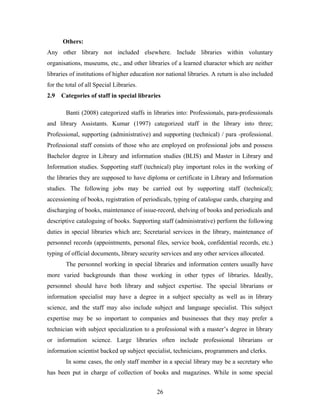 Others:
Any other library not included elsewhere. Include libraries within voluntary
organisations, museums, etc., and other libraries of a learned character which are neither
libraries of institutions of higher education nor national libraries. A return is also included
for the total of all Special Libraries.
2.9

Categories of staff in special libraries
Banti (2008) categorized staffs in libraries into: Professionals, para-professionals

and library Assistants. Kumar (1997) categorized staff in the library into three;
Professional, supporting (administrative) and supporting (technical) / para -professional.
Professional staff consists of those who are employed on professional jobs and possess
Bachelor degree in Library and information studies (BLIS) and Master in Library and
Information studies. Supporting staff (technical) play important roles in the working of
the libraries they are supposed to have diploma or certificate in Library and Information
studies. The following jobs may be carried out by supporting staff (technical);
accessioning of books, registration of periodicals, typing of catalogue cards, charging and
discharging of books, maintenance of issue-record, shelving of books and periodicals and
descriptive cataloguing of books. Supporting staff (administrative) perform the following
duties in special libraries which are; Secretarial services in the library, maintenance of
personnel records (appointments, personal files, service book, confidential records, etc.)
typing of official documents, library security services and any other services allocated.
The personnel working in special libraries and information centers usually have
more varied backgrounds than those working in other types of libraries. Ideally,
personnel should have both library and subject expertise. The special librarians or
information specialist may have a degree in a subject specialty as well as in library
science, and the staff may also include subject and language specialist. This subject
expertise may be so important to companies and businesses that they may prefer a
technician with subject specialization to a professional with a master’s degree in library
or information science. Large libraries often include professional librarians or
information scientist backed up subject specialist, technicians, programmers and clerks.
In some cases, the only staff member in a special library may be a secretary who
has been put in charge of collection of books and magazines. While in some special
26

 