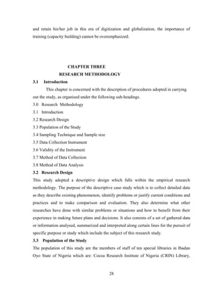and retain his/her job in this era of digitization and globalization, the importance of
training (capacity building) cannot be overemphasized.

CHAPTER THREE
RESEARCH METHODOLOGY
3.1

Introduction
This chapter is concerned with the description of procedures adopted in carrying

out the study, as organised under the following sub-headings.
3.0 Research Methodology
3.1 Introduction
3.2 Research Design
3.3 Population of the Study
3.4 Sampling Technique and Sample size
3.5 Data Collection Instrument
3.6 Validity of the Instrument
3.7 Method of Data Collection
3.8 Method of Data Analysis
3.2 Research Design
This study adopted a descriptive design which falls within the empirical research
methodology. The purpose of the descriptive case study which is to collect detailed data
as they describe existing phenomenon, identify problems or justify current conditions and
practices and to make comparison and evaluation. They also determine what other
researches have done with similar problems or situations and how to benefit from their
experience in making future plans and decisions. It also consists of a set of gathered data
or information analysed, summarized and interpreted along certain lines for the pursuit of
specific purpose or study which include the subject of this research study.
3.3

Population of the Study

The population of this study are the members of staff of ten special libraries in Ibadan
Oyo State of Nigeria which are: Cocoa Research Institute of Nigeria (CRIN) Library,

28

 