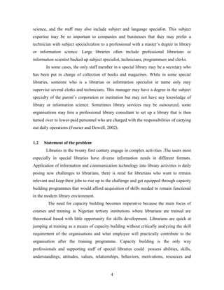 science, and the staff may also include subject and language specialist. This subject
expertise may be so important to companies and businesses that they may prefer a
technician with subject specialization to a professional with a master’s degree in library
or information science. Large libraries often include professional librarians or
information scientist backed up subject specialist, technicians, programmers and clerks.
In some cases, the only staff member in a special library may be a secretary who
has been put in charge of collection of books and magazines. While in some special
libraries, someone who is a librarian or information specialist in name only may
supervise several clerks and technicians. This manager may have a degree in the subject
specialty of the parent’s corporation or institution but may not have any knowledge of
library or information science. Sometimes library services may be outsourced, some
organisations may hire a professional library consultant to set up a library that is then
turned over to lower-paid personnel who are charged with the responsibilities of carrying
out daily operations (Fourier and Dowell, 2002).
1.2

Statement of the problem
Libraries in the twenty first century engage in complex activities .The users most

especially in special libraries have diverse information needs in different formats.
Application of information and communication technology into library activities is daily
posing new challenges to librarians, there is need for librarians who want to remain
relevant and keep their jobs to rise up to the challenge and get equipped through capacity
building programmes that would afford acquisition of skills needed to remain functional
in the modern library environment.
The need for capacity building becomes imperative because the main focus of
courses and training in Nigerian tertiary institutions where librarians are trained are
theoretical based with little opportunity for skills development. Librarians are quick at
jumping at training as a means of capacity building without critically analyzing the skill
requirement of the organisations and what employee will practically contribute to the
organisation after the training programme. Capacity building is the only way
professionals and supporting staff of special libraries could possess abilities, skills,
understandings, attitudes, values, relationships, behaviors, motivations, resources and

4

 