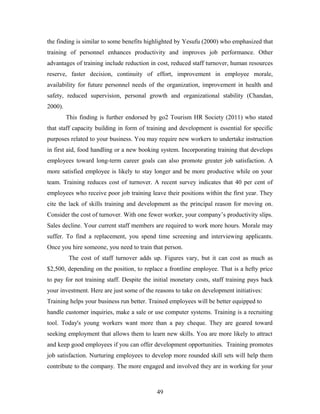 the finding is similar to some benefits highlighted by Yesufu (2000) who emphasized that
training of personnel enhances productivity and improves job performance. Other
advantages of training include reduction in cost, reduced staff turnover, human resources
reserve, faster decision, continuity of effort, improvement in employee morale,
availability for future personnel needs of the organization, improvement in health and
safety, reduced supervision, personal growth and organizational stability (Chandan,
2000).
This finding is further endorsed by go2 Tourism HR Society (2011) who stated
that staff capacity building in form of training and development is essential for specific
purposes related to your business. You may require new workers to undertake instruction
in first aid, food handling or a new booking system. Incorporating training that develops
employees toward long-term career goals can also promote greater job satisfaction. A
more satisfied employee is likely to stay longer and be more productive while on your
team. Training reduces cost of turnover. A recent survey indicates that 40 per cent of
employees who receive poor job training leave their positions within the first year. They
cite the lack of skills training and development as the principal reason for moving on.
Consider the cost of turnover. With one fewer worker, your company’s productivity slips.
Sales decline. Your current staff members are required to work more hours. Morale may
suffer. To find a replacement, you spend time screening and interviewing applicants.
Once you hire someone, you need to train that person.
The cost of staff turnover adds up. Figures vary, but it can cost as much as
$2,500, depending on the position, to replace a frontline employee. That is a hefty price
to pay for not training staff. Despite the initial monetary costs, staff training pays back
your investment. Here are just some of the reasons to take on development initiatives:
Training helps your business run better. Trained employees will be better equipped to
handle customer inquiries, make a sale or use computer systems. Training is a recruiting
tool. Today's young workers want more than a pay cheque. They are geared toward
seeking employment that allows them to learn new skills. You are more likely to attract
and keep good employees if you can offer development opportunities. Training promotes
job satisfaction. Nurturing employees to develop more rounded skill sets will help them
contribute to the company. The more engaged and involved they are in working for your

49

 