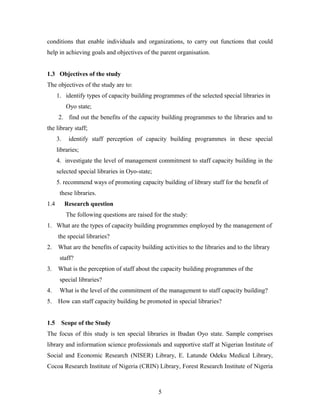 conditions that enable individuals and organizations, to carry out functions that could
help in achieving goals and objectives of the parent organisation.
1.3 Objectives of the study
The objectives of the study are to:
1. identify types of capacity building programmes of the selected special libraries in
Oyo state;
2. find out the benefits of the capacity building programmes to the libraries and to
the library staff;
3.

identify staff perception of capacity building programmes in these special

libraries;
4. investigate the level of management commitment to staff capacity building in the
selected special libraries in Oyo-state;
5. recommend ways of promoting capacity building of library staff for the benefit of
these libraries.
1.4

Research question
The following questions are raised for the study:

1. What are the types of capacity building programmes employed by the management of
the special libraries?
2.

What are the benefits of capacity building activities to the libraries and to the library
staff?

3.

What is the perception of staff about the capacity building programmes of the
special libraries?

4.

What is the level of the commitment of the management to staff capacity building?

5.

How can staff capacity building be promoted in special libraries?

1.5

Scope of the Study

The focus of this study is ten special libraries in Ibadan Oyo state. Sample comprises
library and information science professionals and supportive staff at Nigerian Institute of
Social and Economic Research (NISER) Library, E. Latunde Odeku Medical Library,
Cocoa Research Institute of Nigeria (CRIN) Library, Forest Research Institute of Nigeria

5

 