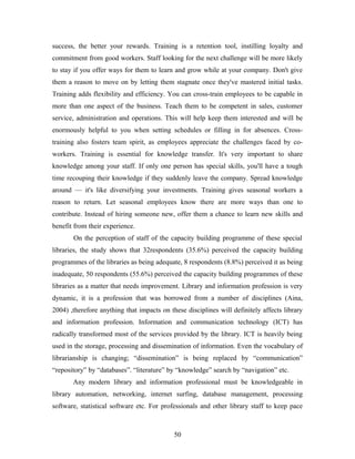 success, the better your rewards. Training is a retention tool, instilling loyalty and
commitment from good workers. Staff looking for the next challenge will be more likely
to stay if you offer ways for them to learn and grow while at your company. Don't give
them a reason to move on by letting them stagnate once they've mastered initial tasks.
Training adds flexibility and efficiency. You can cross-train employees to be capable in
more than one aspect of the business. Teach them to be competent in sales, customer
service, administration and operations. This will help keep them interested and will be
enormously helpful to you when setting schedules or filling in for absences. Crosstraining also fosters team spirit, as employees appreciate the challenges faced by coworkers. Training is essential for knowledge transfer. It's very important to share
knowledge among your staff. If only one person has special skills, you'll have a tough
time recouping their knowledge if they suddenly leave the company. Spread knowledge
around — it's like diversifying your investments. Training gives seasonal workers a
reason to return. Let seasonal employees know there are more ways than one to
contribute. Instead of hiring someone new, offer them a chance to learn new skills and
benefit from their experience.
On the perception of staff of the capacity building programme of these special
libraries, the study shows that 32respondents (35.6%) perceived the capacity building
programmes of the libraries as being adequate, 8 respondents (8.8%) perceived it as being
inadequate, 50 respondents (55.6%) perceived the capacity building programmes of these
libraries as a matter that needs improvement. Library and information profession is very
dynamic, it is a profession that was borrowed from a number of disciplines (Aina,
2004) ,therefore anything that impacts on these disciplines will definitely affects library
and information profession. Information and communication technology (ICT) has
radically transformed most of the services provided by the library. ICT is heavily being
used in the storage, processing and dissemination of information. Even the vocabulary of
librarianship is changing; “dissemination” is being replaced by “communication”
“repository” by “databases”. “literature” by “knowledge” search by “navigation” etc.
Any modern library and information professional must be knowledgeable in
library automation, networking, internet surfing, database management, processing
software, statistical software etc. For professionals and other library staff to keep pace

50

 