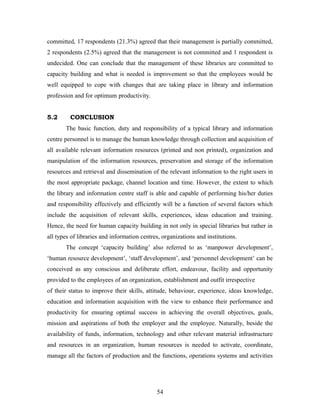 committed, 17 respondents (21.3%) agreed that their management is partially committed,
2 respondents (2.5%) agreed that the management is not committed and 1 respondent is
undecided. One can conclude that the management of these libraries are committed to
capacity building and what is needed is improvement so that the employees would be
well equipped to cope with changes that are taking place in library and information
profession and for optimum productivity.
5.2

CONCLUSION
The basic function, duty and responsibility of a typical library and information

centre personnel is to manage the human knowledge through collection and acquisition of
all available relevant information resources (printed and non printed), organization and
manipulation of the information resources, preservation and storage of the information
resources and retrieval and dissemination of the relevant information to the right users in
the most appropriate package, channel location and time. However, the extent to which
the library and information centre staff is able and capable of performing his/her duties
and responsibility effectively and efficiently will be a function of several factors which
include the acquisition of relevant skills, experiences, ideas education and training.
Hence, the need for human capacity building in not only in special libraries but rather in
all types of libraries and information centres, organizations and institutions.
The concept ‘capacity building’ also referred to as ‘manpower development’,
‘human resource development’, ‘staff development’, and ‘personnel development’ can be
conceived as any conscious and deliberate effort, endeavour, facility and opportunity
provided to the employees of an organization, establishment and outfit irrespective
of their status to improve their skills, attitude, behaviour, experience, ideas knowledge,
education and information acquisition with the view to enhance their performance and
productivity for ensuring optimal success in achieving the overall objectives, goals,
mission and aspirations of both the employer and the employee. Naturally, beside the
availability of funds, information, technology and other relevant material infrastructure
and resources in an organization, human resources is needed to activate, coordinate,
manage all the factors of production and the functions, operations systems and activities

54

 