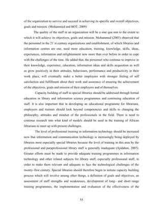 of the organization to survive and succeed in achieving its specific and overall objectives,
goals and mission. (Mohammed and BOT, 2009)
The quality of the staff in an organization will be a sine qua non to the extent to
which it will achieve its objectives, goals and mission. Mohammed (2003) observed that
the personnel in the 21`st century organizations and establishment, of which libraries and
information centres are one, need more education, training, knowledge, skills, ideas,
experiences, information and enlightenment now more than ever before in order to cope
with the challenges of the time. He added that, the personnel who continue to improve in
their knowledge, experience, education, information ideas and skills acquisition as well
as grow positively in their attitudes, behaviours, performance and productivity in their
work place, will eventually make a better employees with stronger feeling of self
satisfaction and fulfillment about their work and assurance of ensuring the achievement
of the objectives, goals and mission of their employers and of themselves.
Capacity building of staff in special libraries should be addressed through formal
education in library and information science programmes and continuing education of
staff. It is also important that in developing an educational programme for librarians,
employers and trainers should look beyond competencies and skills to changing the
philosophy, attitudes and mindset of the professionals in the field. There is need to
continue research into what kind of models should be used in the training of African
librarians to meet up with present challenges.
The level of professional training in information technology should be increased
now that information and communication technology is increasingly being deployed by
libraries most especially special libraries because the level of training in this area by the
professional and paraprofessional library staff is generally inadequate (Ajidahun, 2007).
Greater efforts must be made to provide adequate training programmes in information
technology and other related subjects for library staff, especially professional staff, in
order to make them relevant and adequate to face the technological challenges of the
twenty–first century. Special libraries should therefore begin to initiate capacity building
process which will involve among other things, a definition of goals and objectives, an
assessment of staff strengths and weaknesses, development of long– and short–range
training programmes, the implementation and evaluation of the effectiveness of the

55

 